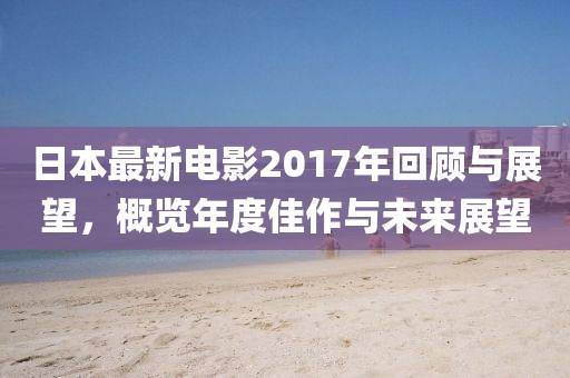 日本最新電影2017年回顧與展望，概覽年度佳作與未來展望