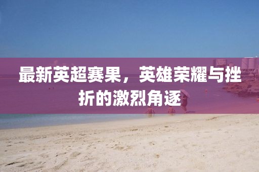 最新英超賽果，英雄榮耀與挫折的激烈角逐