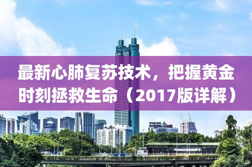 最新心肺復(fù)蘇技術(shù)，把握黃金時刻拯救生命（2017版詳解）