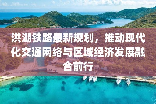 洪湖鐵路最新規(guī)劃，推動現(xiàn)代化交通網(wǎng)絡(luò)與區(qū)域經(jīng)濟(jì)發(fā)展融合前行