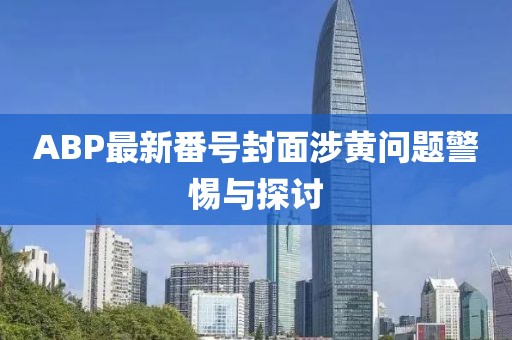 ABP最新番號封面涉黃問題警惕與探討