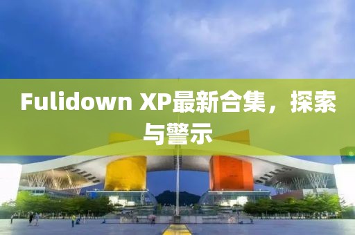 Fulidown XP最新合集，探索與警示