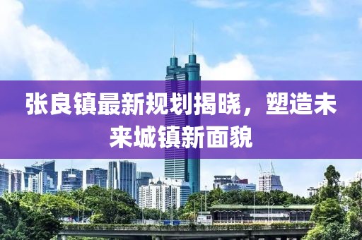 張良鎮(zhèn)最新規(guī)劃揭曉，塑造未來城鎮(zhèn)新面貌