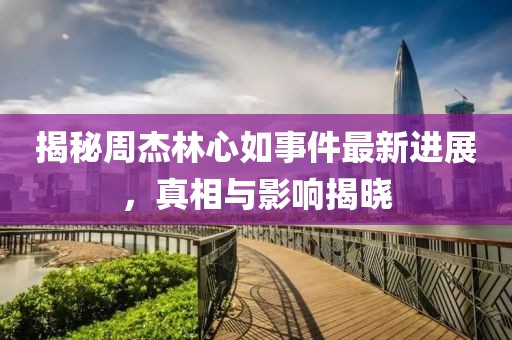揭秘周杰林心如事件最新進展，真相與影響揭曉