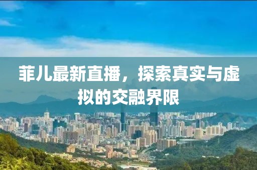 菲兒最新直播，探索真實與虛擬的交融界限