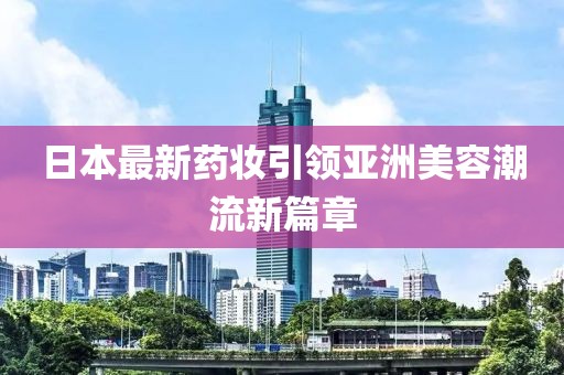 日本最新藥妝引領(lǐng)亞洲美容潮流新篇章