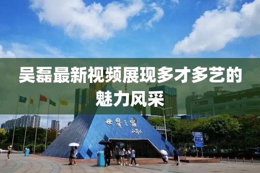 吳磊最新視頻展現(xiàn)多才多藝的魅力風(fēng)采