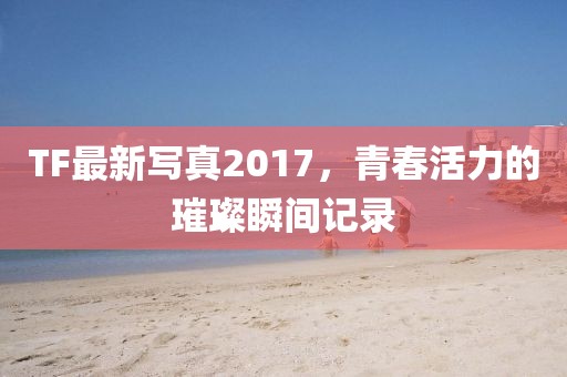 TF最新寫真2017，青春活力的璀璨瞬間記錄