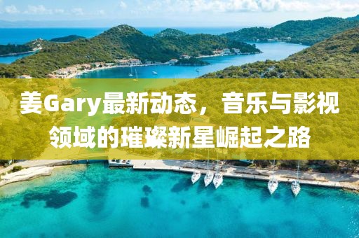 姜Gary最新動態(tài)，音樂與影視領(lǐng)域的璀璨新星崛起之路