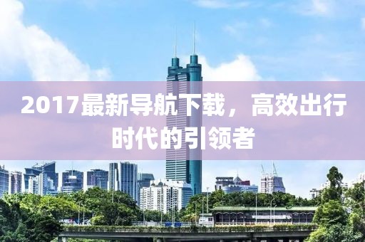 2017最新導(dǎo)航下載，高效出行時(shí)代的引領(lǐng)者