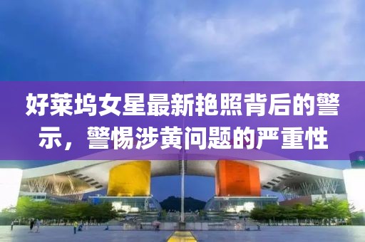 好萊塢女星最新艷照背后的警示，警惕涉黃問題的嚴重性